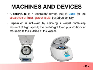MACHINES AND DEVICES
- 13 -
• A centrifuge is a laboratory device that is used for the
separation of fluids, gas or liquid, based on density.
• Separation is achieved by spinning a vessel containing
material at high speed; the centrifugal force pushes heavier
materials to the outside of the vessel.
 