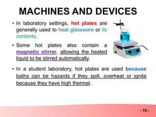 MACHINES AND DEVICES
- 15 -
• In laboratory settings, hot plates are
generally used to heat glassware or its
contents.
• Some hot plates also contain a
magnetic stirrer, allowing the heated
liquid to be stirred automatically.
• In a student laboratory, hot plates are used because
baths can be hazards if they spill, overheat or ignite
because they have high thermal.
 