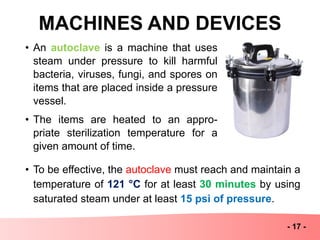 MACHINES AND DEVICES
- 17 -
• An autoclave is a machine that uses
steam under pressure to kill harmful
bacteria, viruses, fungi, and spores on
items that are placed inside a pressure
vessel.
• The items are heated to an appro-
priate sterilization temperature for a
given amount of time.
• To be effective, the autoclave must reach and maintain a
temperature of 121 °C for at least 30 minutes by using
saturated steam under at least 15 psi of pressure.
 