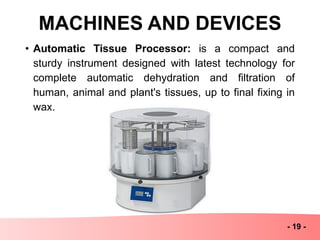 MACHINES AND DEVICES
- 19 -
• Automatic Tissue Processor: is a compact and
sturdy instrument designed with latest technology for
complete automatic dehydration and filtration of
human, animal and plant's tissues, up to final fixing in
wax.
 