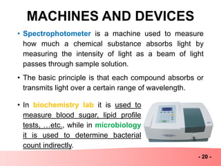 MACHINES AND DEVICES
- 20 -
• Spectrophotometer is a machine used to measure
how much a chemical substance absorbs light by
measuring the intensity of light as a beam of light
passes through sample solution.
• The basic principle is that each compound absorbs or
transmits light over a certain range of wavelength.
• In biochemistry lab it is used to
measure blood sugar, lipid profile
tests, …etc., while in microbiology
it is used to determine bacterial
count indirectly.
 
