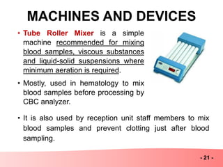MACHINES AND DEVICES
- 21 -
• Tube Roller Mixer is a simple
machine recommended for mixing
blood samples, viscous substances
and liquid-solid suspensions where
minimum aeration is required.
• Mostly, used in hematology to mix
blood samples before processing by
CBC analyzer.
• It is also used by reception unit staff members to mix
blood samples and prevent clotting just after blood
sampling.
 