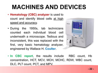 MACHINES AND DEVICES
- 22 -
• Hematology (CBC) analyzer is used to
count and identify blood cells at high
speed and accuracy.
• During the 1950s, lab technicians
counted each individual blood cell
underneath a microscope. Tedious and
inconsistent, this was replaced with the
first, very basic hematology analyzer,
engineered by Wallace H. Coulter.
• In CBC report, the results include RBC count, Hb
concentration, HCT, MCV, MCH, MCHC, RDW, WBC count,
DLC, PLT count, PCT, and MPV.
 