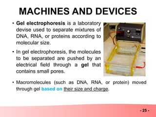 MACHINES AND DEVICES
- 25 -
• Gel electrophoresis is a laboratory
devise used to separate mixtures of
DNA, RNA, or proteins according to
molecular size.
• In gel electrophoresis, the molecules
to be separated are pushed by an
electrical field through a gel that
contains small pores.
• Macromolecules (such as DNA, RNA, or protein) moved
through gel based on their size and charge.
 