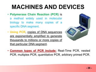 MACHINES AND DEVICES
- 26 -
• Polymerase Chain Reaction (PCR) is
a method widely used in molecular
biology to make many copies of a
specific DNA segment.
• Using PCR, copies of DNA sequences
are exponentially amplified to generate
thousands to millions or more copies of
that particular DNA segment.
• Common types of PCR include: Real-Time PCR, nested
PCR, multiplex PCR, quantitative PCR, arbitrary primed PCR.
 