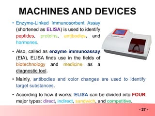 MACHINES AND DEVICES
- 27 -
• Enzyme-Linked Immunosorbent Assay
(shortened as ELISA) is used to identify
peptides, proteins, antibodies, and
hormones.
• Also, called as enzyme immunoassay
(EIA), ELISA finds use in the fields of
biotechnology and medicine as a
diagnostic tool.
• Mainly, antibodies and color changes are used to identify
target substances.
• According to how it works, ELISA can be divided into FOUR
major types: direct, indirect, sandwich, and competitive.
 