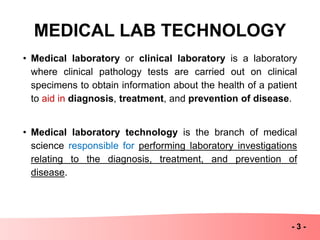 MEDICAL LAB TECHNOLOGY
• Medical laboratory or clinical laboratory is a laboratory
where clinical pathology tests are carried out on clinical
specimens to obtain information about the health of a patient
to aid in diagnosis, treatment, and prevention of disease.
• Medical laboratory technology is the branch of medical
science responsible for performing laboratory investigations
relating to the diagnosis, treatment, and prevention of
disease.
- 3 -
 