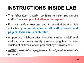 INSTRUCTIONS INSIDE LAB
• The laboratory usually contains unsafe substances
and/or tools and your full attention is required.
• For both safety reasons and to avoid disrupting lab
activities you must silence all cell phones and
pagers; their use is prohibited.
• All persons in laboratories, including students, staff, and
visitors, shall wear safety glasses, goggles, or face
shields at all times where potential eye hazards exist.
• NOTE: prescription eyeglasses do not provide adequate
protection.
- 31 -
 