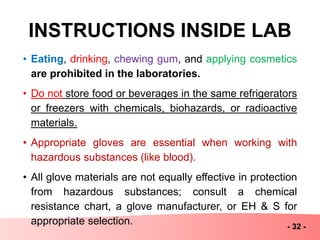INSTRUCTIONS INSIDE LAB
• Eating, drinking, chewing gum, and applying cosmetics
are prohibited in the laboratories.
• Do not store food or beverages in the same refrigerators
or freezers with chemicals, biohazards, or radioactive
materials.
• Appropriate gloves are essential when working with
hazardous substances (like blood).
• All glove materials are not equally effective in protection
from hazardous substances; consult a chemical
resistance chart, a glove manufacturer, or EH & S for
appropriate selection. - 32 -
 