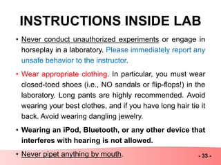 INSTRUCTIONS INSIDE LAB
• Never conduct unauthorized experiments or engage in
horseplay in a laboratory. Please immediately report any
unsafe behavior to the instructor.
• Wear appropriate clothing. In particular, you must wear
closed-toed shoes (i.e., NO sandals or flip-flops!) in the
laboratory. Long pants are highly recommended. Avoid
wearing your best clothes, and if you have long hair tie it
back. Avoid wearing dangling jewelry.
• Wearing an iPod, Bluetooth, or any other device that
interferes with hearing is not allowed.
• Never pipet anything by mouth. - 33 -
 