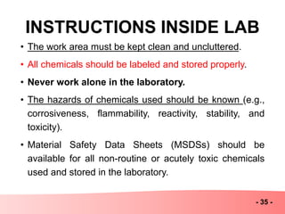 INSTRUCTIONS INSIDE LAB
- 35 -
• The work area must be kept clean and uncluttered.
• All chemicals should be labeled and stored properly.
• Never work alone in the laboratory.
• The hazards of chemicals used should be known (e.g.,
corrosiveness, flammability, reactivity, stability, and
toxicity).
• Material Safety Data Sheets (MSDSs) should be
available for all non-routine or acutely toxic chemicals
used and stored in the laboratory.
 