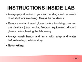 INSTRUCTIONS INSIDE LAB
- 36 -
• Always pay attention to your surroundings and be aware
of what others are doing. Always be courteous.
• Remove contaminated gloves before touching common
use devices (door knobs, faucets, equipment); discard
gloves before leaving the laboratory.
• Always wash hands and arms with soap and water
before leaving the laboratory.
• No smoking!
 