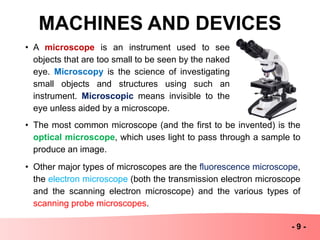 MACHINES AND DEVICES
- 9 -
• A microscope is an instrument used to see
objects that are too small to be seen by the naked
eye. Microscopy is the science of investigating
small objects and structures using such an
instrument. Microscopic means invisible to the
eye unless aided by a microscope.
• The most common microscope (and the first to be invented) is the
optical microscope, which uses light to pass through a sample to
produce an image.
• Other major types of microscopes are the fluorescence microscope,
the electron microscope (both the transmission electron microscope
and the scanning electron microscope) and the various types of
scanning probe microscopes.
 