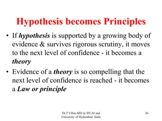 Hypothesis becomes Principles
• If hypothesis is supported by a growing body of
evidence & survives rigorous scrutiny, it moves
to the next level of confidence - it becomes a
theory
• Evidence of a theory is so compelling that the
next level of confidence is reached - it becomes
a Law or principle
Dr.T.V.Rao MD @ IFCAI and
University of Hyderabad India
26
 