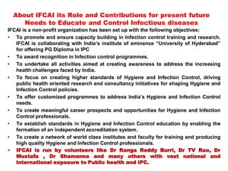 IFCAI is a non-profit organization has been set up with the following objectives:
• To promote and ensure capacity building in Infection control training and research.
IFCAI is collaborating with India’s institute of eminence “University of Hyderabad”
for offering PG Diploma in IPC
• To award recognition in Infection control programmes.
• To undertake all activities aimed at creating awareness to address the increasing
health challenges faced by India.
• To focus on creating higher standards of Hygiene and Infection Control, driving
public health oriented research and consultancy initiatives for shaping Hygiene and
Infection Control policies.
• To offer customized programmes to address India’s Hygiene and Infection Control
needs.
• To create meaningful career prospects and opportunities for Hygiene and Infection
Control professionals.
• To establish standards in Hygiene and Infection Control education by enabling the
formation of an independent accreditation system.
• To create a network of world class institutes and faculty for training and producing
high quality Hygiene and Infection Control professionals.
• IFCAI is run by volunteers like Dr Ranga Reddy Burri, Dr TV Rao, Dr
Mustafa , Dr Shamanna and many others with vast national and
international exposure to Public health and IPC.
About IFCAI its Role and Contributions for present future
Needs to Educate and Control Infectious diseases
 