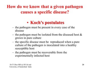 How do we know that a given pathogen
causes a specific disease?
• Koch's postulates
– the pathogen must be present in every case of the
disease
– the pathogen must be isolated from the diseased host &
grown in pure culture
– the specific disease must be reproduced when a pure
culture of the pathogen is inoculated into a healthy
susceptible host
– the pathogen must be recoverable from the
experimentally infected host
Dr.T.V.Rao MD @ IFCAI and
University of Hyderabad India
34
 