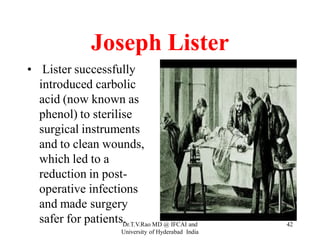 Joseph Lister
• Lister successfully
introduced carbolic
acid (now known as
phenol) to sterilise
surgical instruments
and to clean wounds,
which led to a
reduction in post-
operative infections
and made surgery
safer for patients. 42
Dr.T.V.Rao MD @ IFCAI and
University of Hyderabad India
 