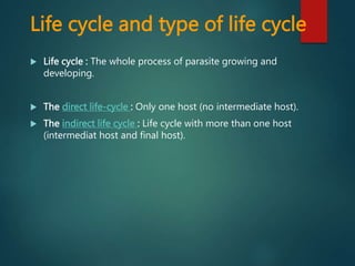 Life cycle and type of life cycle
 Life cycle : The whole process of parasite growing and
developing.
 The direct life-cycle : Only one host (no intermediate host).
 The indirect life cycle : Life cycle with more than one host
(intermediat host and final host).
 