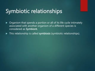 Symbiotic relationships
 Organism that spends a portion or all of its life cycle intimately
associated with another organism of a different species is
considered as Symbiont.
 This relationship is called symbiosis (symbiotic relationships).
 