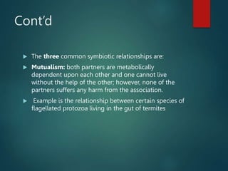 Cont’d
 The three common symbiotic relationships are:
 Mutualism: both partners are metabolically
dependent upon each other and one cannot live
without the help of the other; however, none of the
partners suffers any harm from the association.
 Example is the relationship between certain species of
flagellated protozoa living in the gut of termites
 