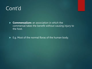 Cont’d
 Commensalism: an association in which the
commensal takes the benefit without causing injury to
the host.
 E.g. Most of the normal floras of the human body.
 