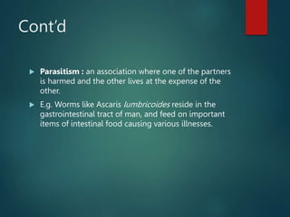 Cont’d
 Parasitism : an association where one of the partners
is harmed and the other lives at the expense of the
other.
 E.g. Worms like Ascaris lumbricoides reside in the
gastrointestinal tract of man, and feed on important
items of intestinal food causing various illnesses.
 