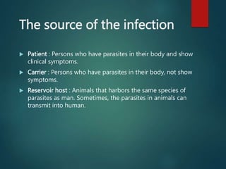 The source of the infection
 Patient : Persons who have parasites in their body and show
clinical symptoms.
 Carrier : Persons who have parasites in their body, not show
symptoms.
 Reservoir host : Animals that harbors the same species of
parasites as man. Sometimes, the parasites in animals can
transmit into human.
 