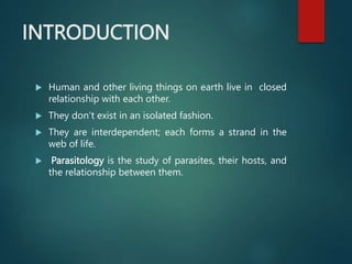 INTRODUCTION
 Human and other living things on earth live in closed
relationship with each other.
 They don’t exist in an isolated fashion.
 They are interdependent; each forms a strand in the
web of life.
 Parasitology is the study of parasites, their hosts, and
the relationship between them.
 