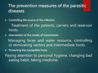 The prevention measures of the parasitic
diseases
 Controlling the source of the infection.
Treatment of the patients, carriers and reservoir
hosts.
 Intervention at the routes of transmission
Managing feces and water resource, controlling
or eliminating vectors and intermediate hosts.
 Protecting the susceptible hosts.
Paying attention to personal hygiene, changing bad
eating habit, taking medicine.
 