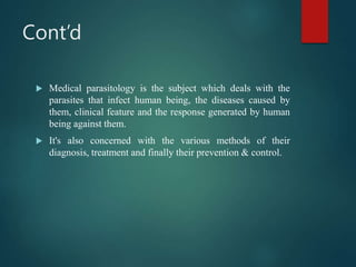 Cont’d
 Medical parasitology is the subject which deals with the
parasites that infect human being, the diseases caused by
them, clinical feature and the response generated by human
being against them.
 It's also concerned with the various methods of their
diagnosis, treatment and finally their prevention & control.
 