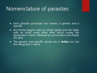 Nomenclature of parasites
 Each parasite possesses two names, a generic and a
specific
 the former begins with an initial capital and the latter
with an initial small letter, after which comes the
designator’s name, followed by punctuation and finally
the year.
 The generic and specific names are in italics but not
the designator’s name.
 