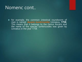 Nomenc cont..
 for example, the common intestinal roundworm of
man is named Ascaris lumbricoides Linnaeus, 1758.
This means that it belongs to the Genus Ascaris and
the name of the species lumbricoides was given by
Linnaeus in the year 1758.
 