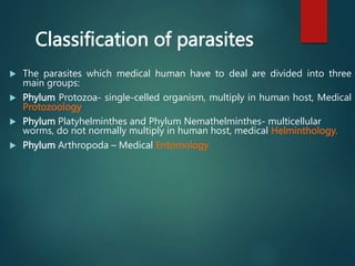 Classification of parasites
 The parasites which medical human have to deal are divided into three
main groups:
 Phylum Protozoa- single-celled organism, multiply in human host, Medical
Protozoology
 Phylum Platyhelminthes and Phylum Nemathelminthes- multicellular
worms, do not normally multiply in human host, medical Helminthology.
 Phylum Arthropoda – Medical Entomology
 
