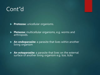 Cont”d
 Protozoa: unicellular organisms.
 Metazoa: multicellular organisms, e.g. worms and
arthropods.
 An endoparasite: a parasite that lives within another
living organism
 An ectoparasite: a parasite that lives on the external
surface of another living organism e.g. lice, ticks
 