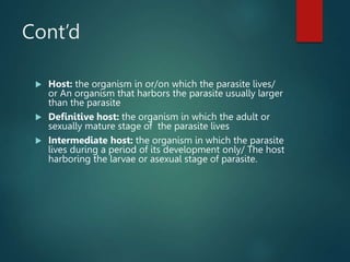 Cont’d
 Host: the organism in or/on which the parasite lives/
or An organism that harbors the parasite usually larger
than the parasite
 Definitive host: the organism in which the adult or
sexually mature stage of the parasite lives
 Intermediate host: the organism in which the parasite
lives during a period of its development only/ The host
harboring the larvae or asexual stage of parasite.
 