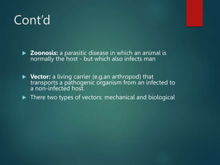 Cont’d
 Zoonosis: a parasitic disease in which an animal is
normally the host - but which also infects man
 Vector: a living carrier (e.g.an arthropod) that
transports a pathogenic organism from an infected to
a non-infected host.
 There two types of vectors: mechanical and biological
 
