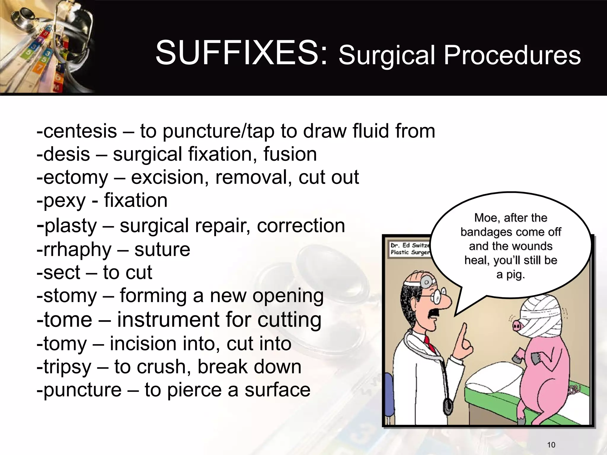 SUFFIXES:  Surgical Procedures -centesis – to puncture/tap to draw fluid from -desis – surgical fixation, fusion -ectomy – excision, removal, cut out -pexy - fixation - plasty – surgical repair, correction -rrhaphy – suture -sect – to cut -stomy – forming a new opening -tome – instrument for cutting -tomy – incision into, cut into -tripsy – to crush, break down -puncture – to pierce a surface Moe, after the bandages come off and the wounds heal, you’ll still be a pig. 