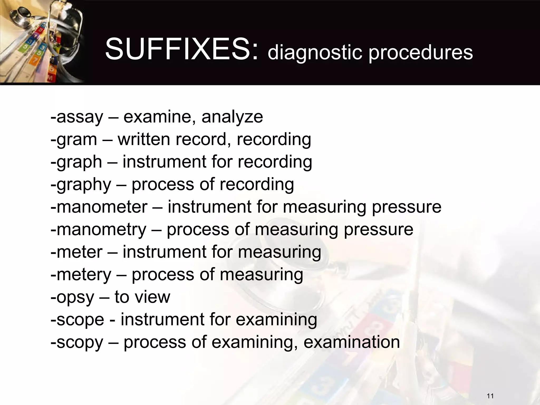 SUFFIXES:  diagnostic procedures -assay – examine, analyze -gram – written record, recording -graph – instrument for recording -graphy – process of recording -manometer – instrument for measuring pressure -manometry – process of measuring pressure -meter – instrument for measuring -metery – process of measuring -opsy – to view -scope - instrument for examining -scopy – process of examining, examination  