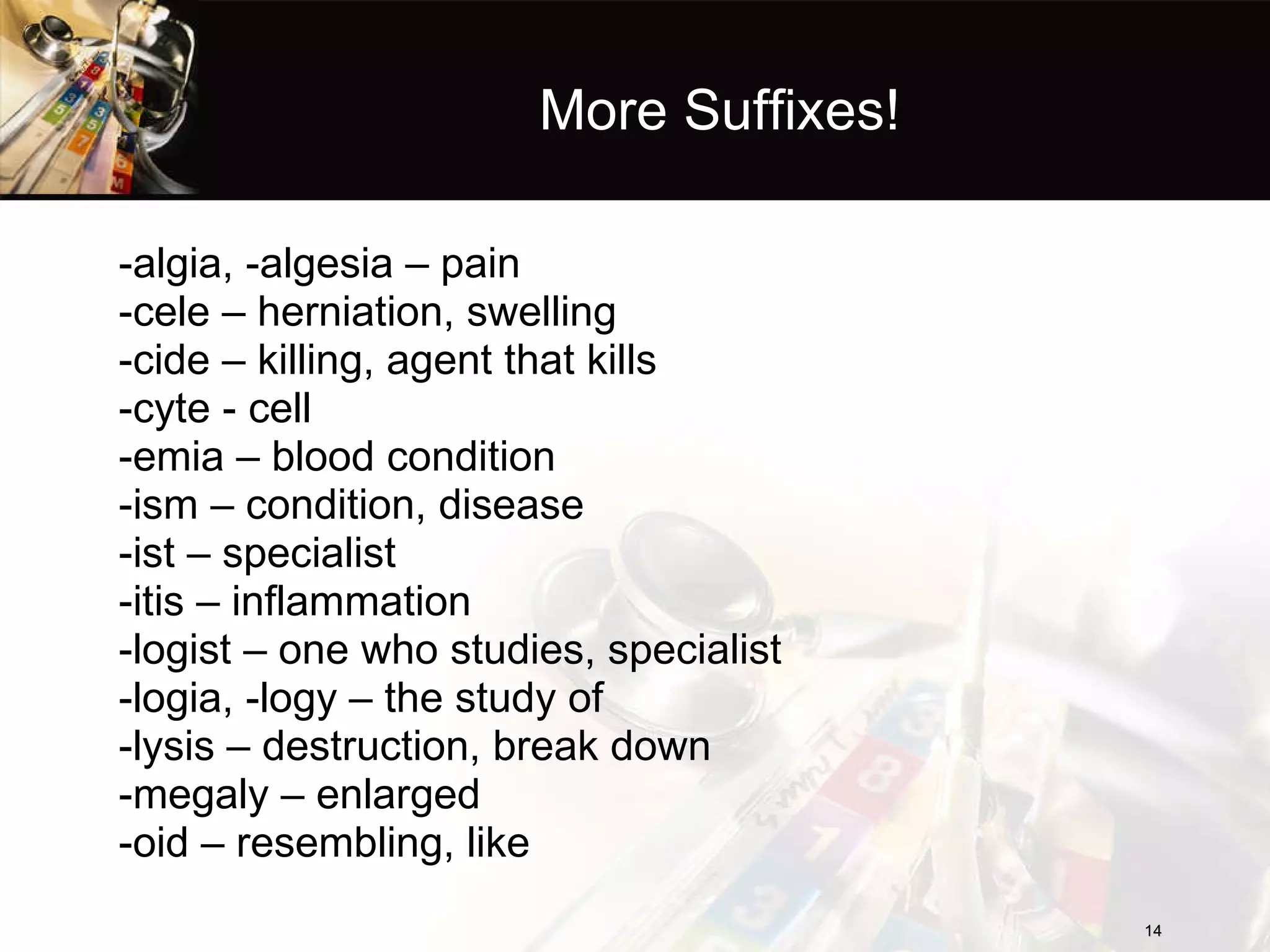 More Suffixes! -algia, -algesia – pain -cele – herniation, swelling -cide – killing, agent that kills -cyte - cell -emia – blood condition -ism – condition, disease -ist – specialist -itis – inflammation -logist – one who studies, specialist -logia, -logy – the study of -lysis – destruction, break down -megaly – enlarged -oid – resembling, like 