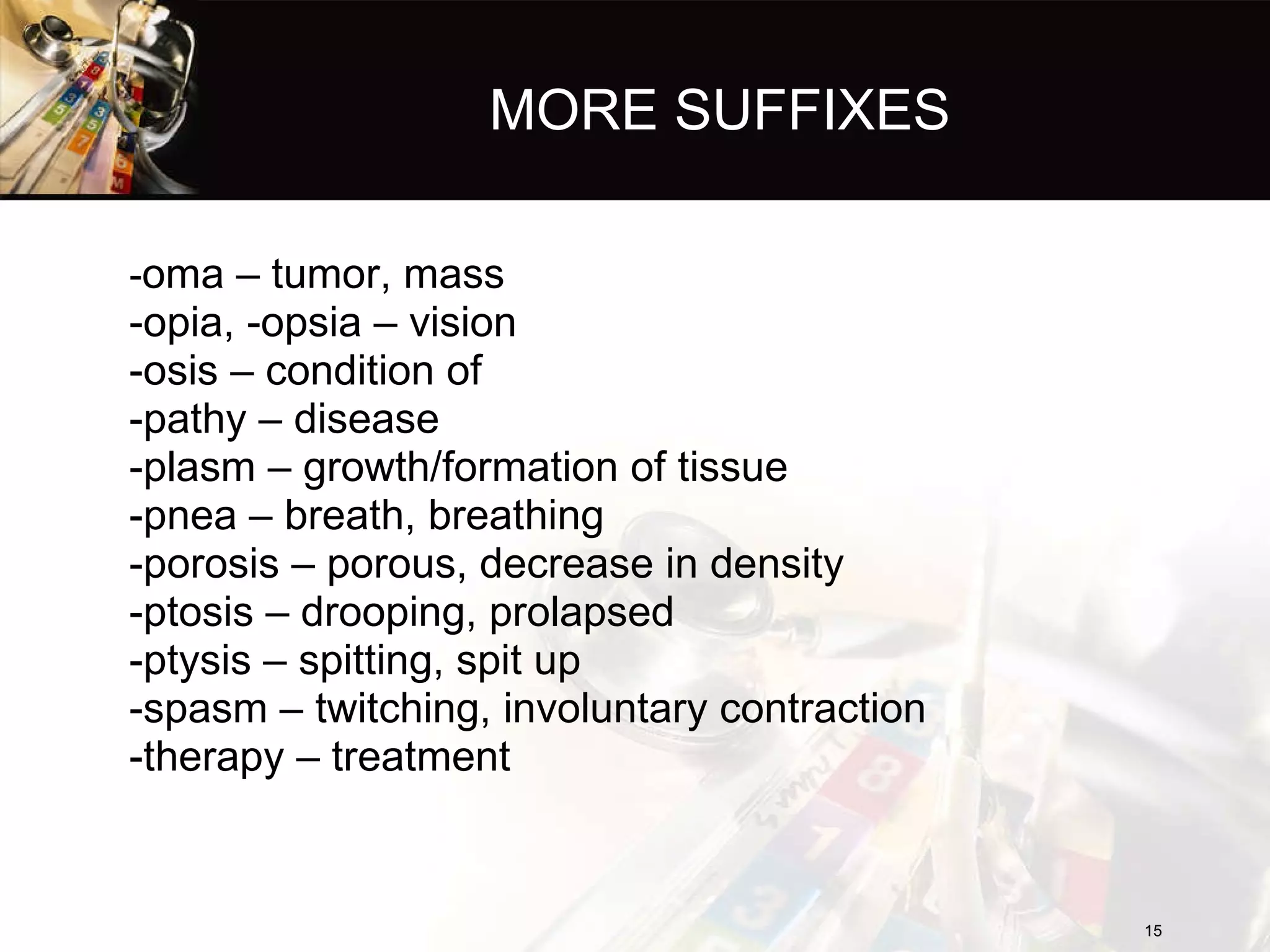 MORE SUFFIXES - oma – tumor, mass -opia, -opsia – vision -osis – condition of -pathy – disease -plasm – growth/formation of tissue -pnea – breath, breathing -porosis – porous, decrease in density -ptosis – drooping, prolapsed -ptysis – spitting, spit up -spasm – twitching, involuntary contraction -therapy – treatment 
