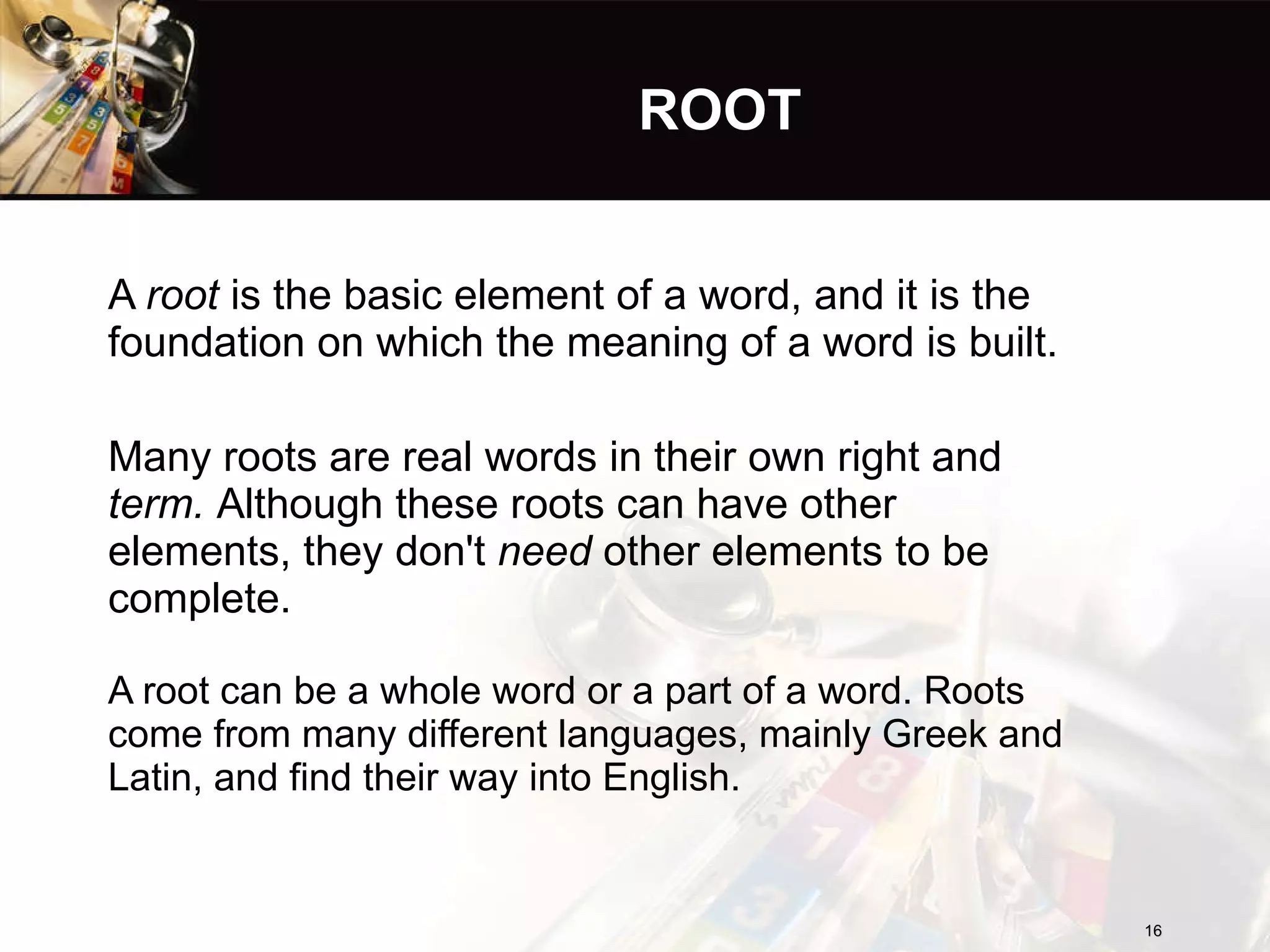 ROOT A  root  is the basic element of a word, and it is the foundation on which the meaning of a word is built. Many roots are real words in their own right and  term.  Although these roots can have other elements, they don't  need  other elements to be complete.  A root can be a whole word or a part of a word. Roots come from many different languages, mainly Greek and Latin, and find their way into English. 