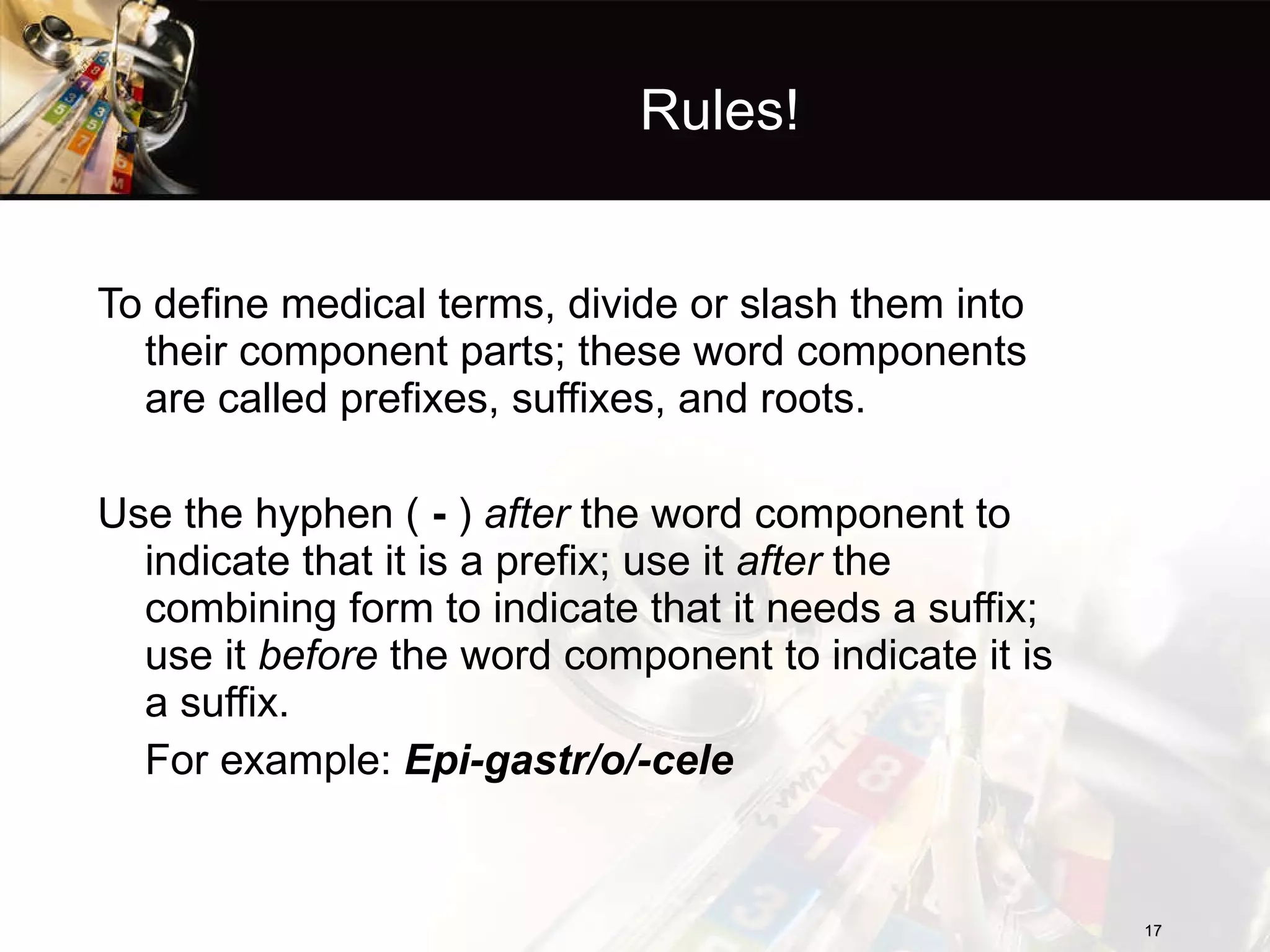 Rules! To define medical terms, divide or slash them into their component parts; these word components are called prefixes, suffixes, and roots. Use the hyphen (  -  )  after  the word component to indicate that it is a prefix; use it  after  the combining form to indicate that it needs a suffix; use it  before  the word component to indicate it is a suffix.  For example:  Epi-gastr/o/-cele 
