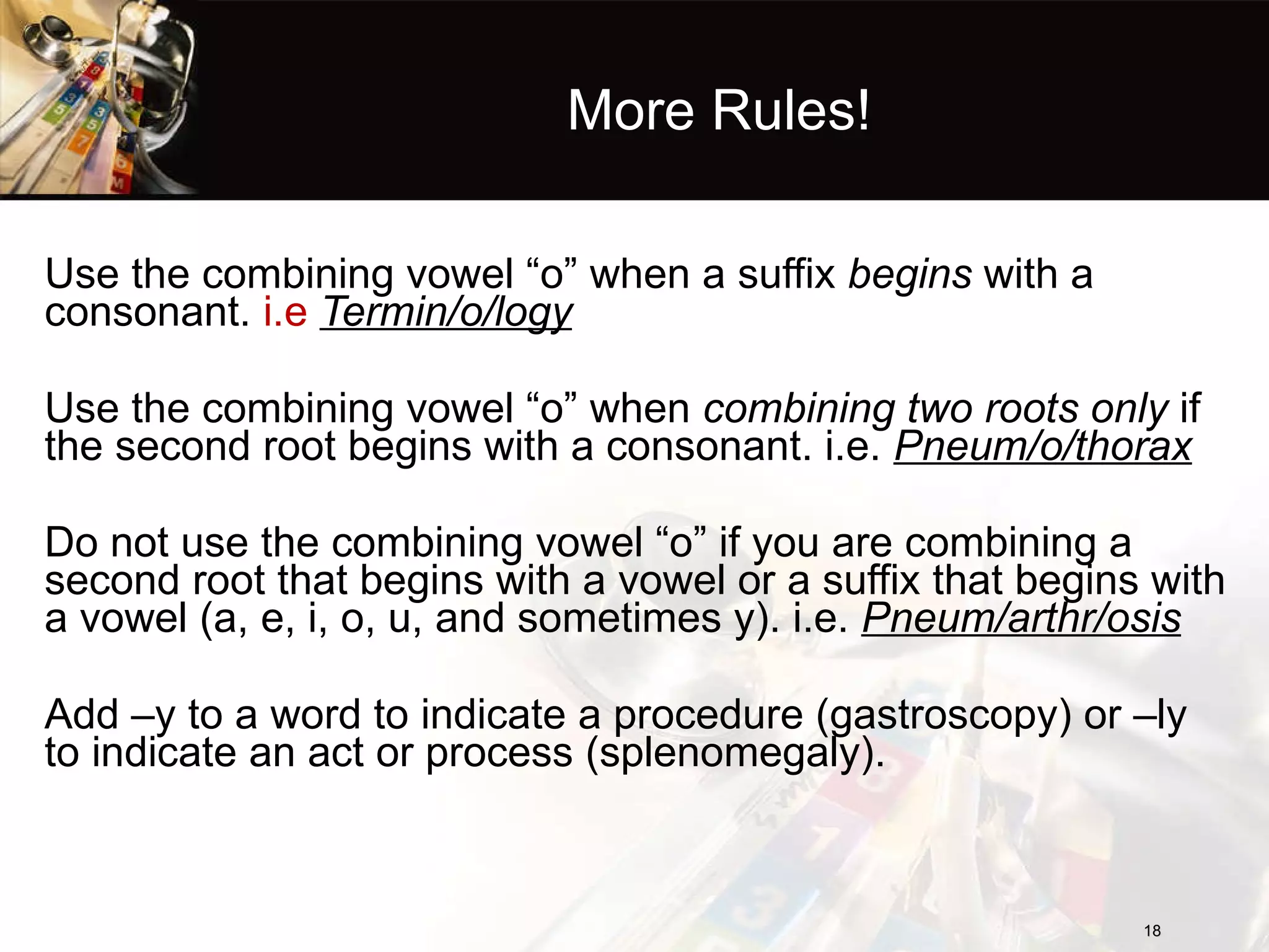 More Rules! Use the combining vowel “o” when a suffix  begins  with a consonant.  i.e  Termin/o/logy Use the combining vowel “o” when  combining two roots only  if the second root begins with a consonant. i.e.  Pneum/o/thorax Do not use the combining vowel “o” if you are combining a second root that begins with a vowel or a suffix that begins with a vowel (a, e, i, o, u, and sometimes y). i.e.  Pneum/arthr/osis Add –y to a word to indicate a procedure (gastroscopy) or –ly to indicate an act or process (splenomegaly). 