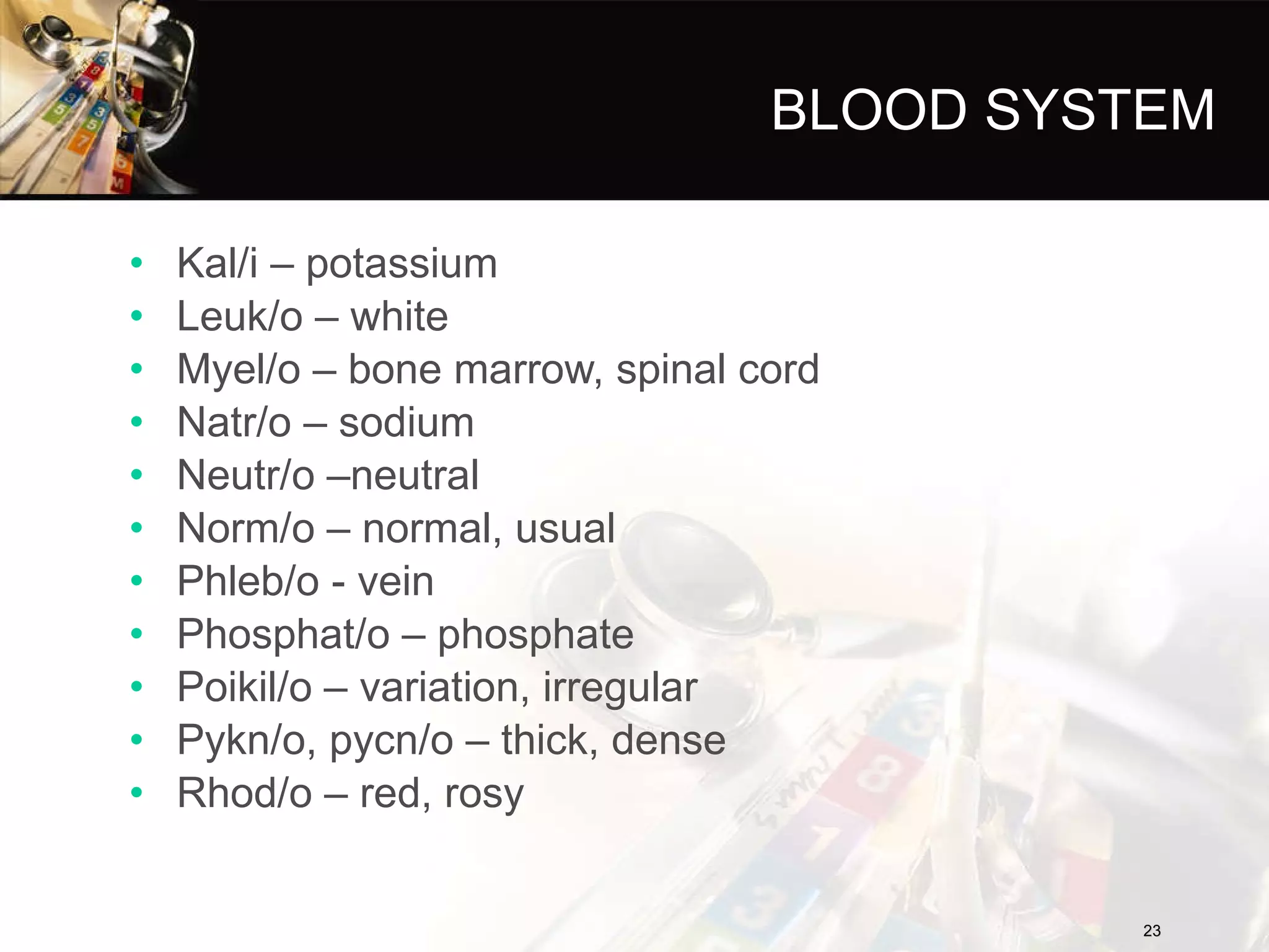BLOOD SYSTEM Kal/i – potassium Leuk/o – white Myel/o – bone marrow, spinal cord Natr/o – sodium Neutr/o –neutral Norm/o – normal, usual Phleb/o - vein Phosphat/o – phosphate Poikil/o – variation, irregular Pykn/o, pycn/o – thick, dense Rhod/o – red, rosy 