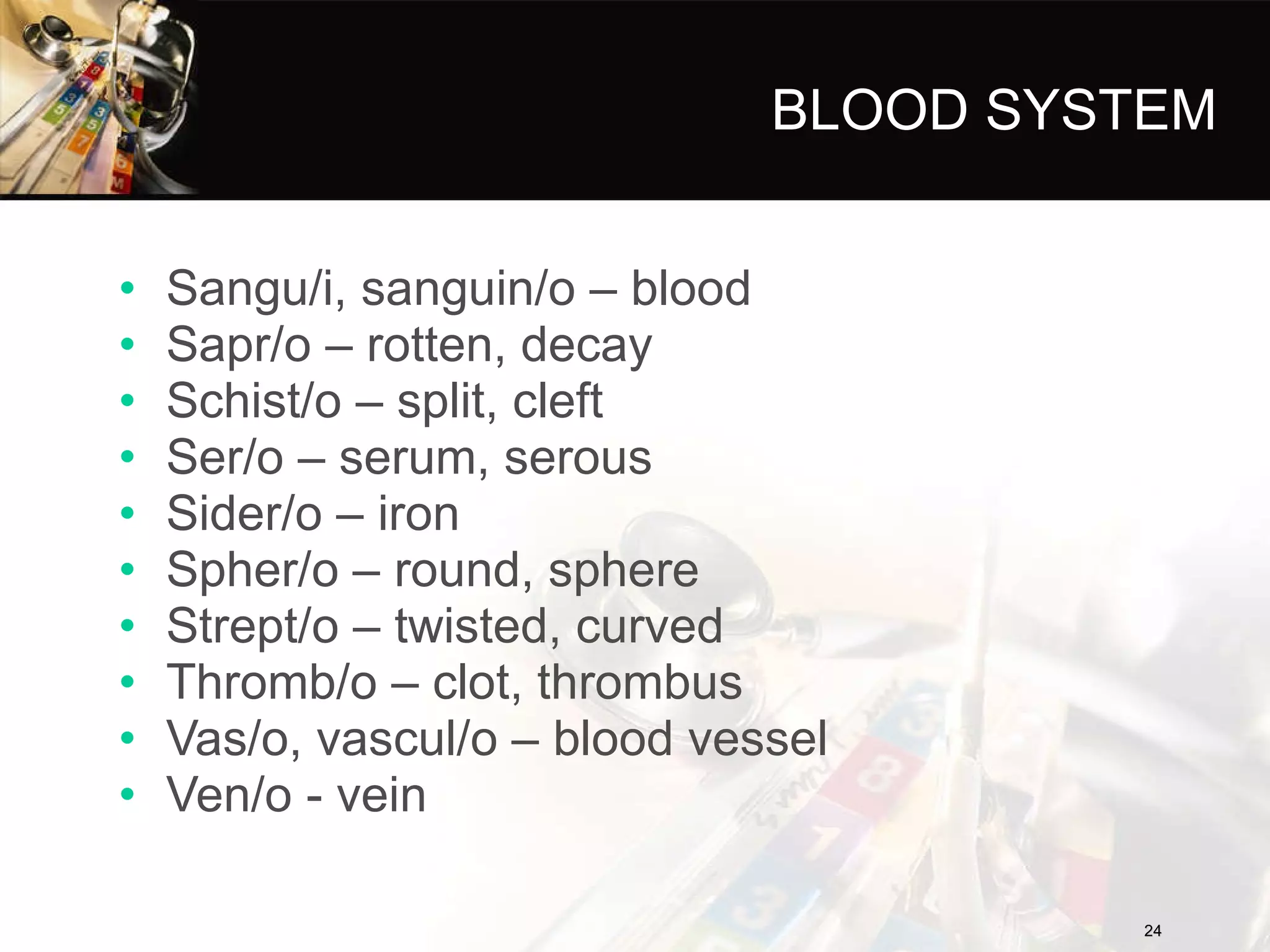 BLOOD SYSTEM Sangu/i, sanguin/o – blood Sapr/o – rotten, decay Schist/o – split, cleft Ser/o – serum, serous Sider/o – iron Spher/o – round, sphere Strept/o – twisted, curved Thromb/o – clot, thrombus Vas/o, vascul/o – blood vessel Ven/o - vein 