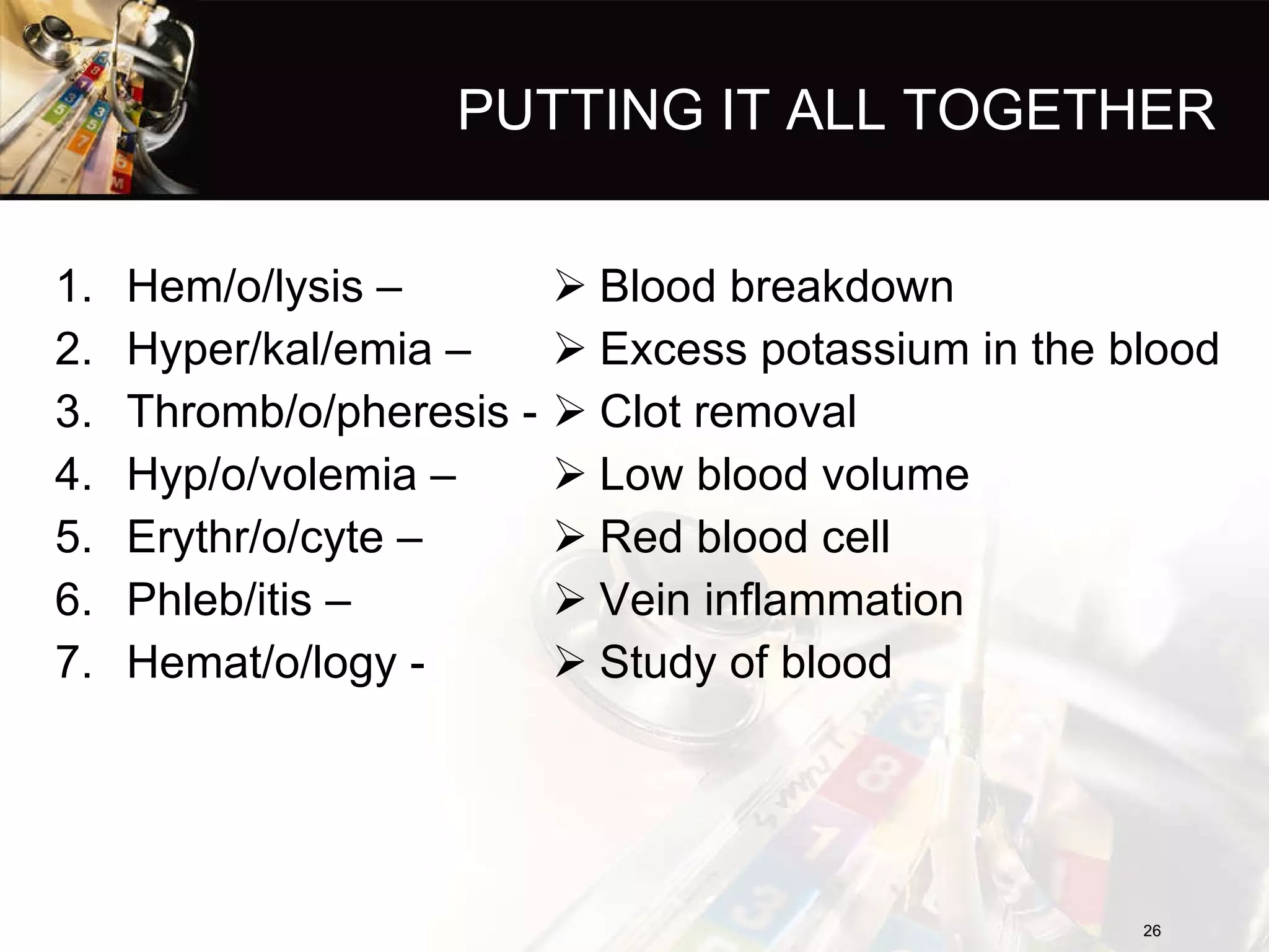 PUTTING IT ALL TOGETHER Hem/o/lysis – Hyper/kal/emia – Thromb/o/pheresis - Hyp/o/volemia – Erythr/o/cyte – Phleb/itis – Hemat/o/logy - Blood breakdown Excess potassium in the blood Clot removal Low blood volume Red blood cell Vein inflammation Study of blood 