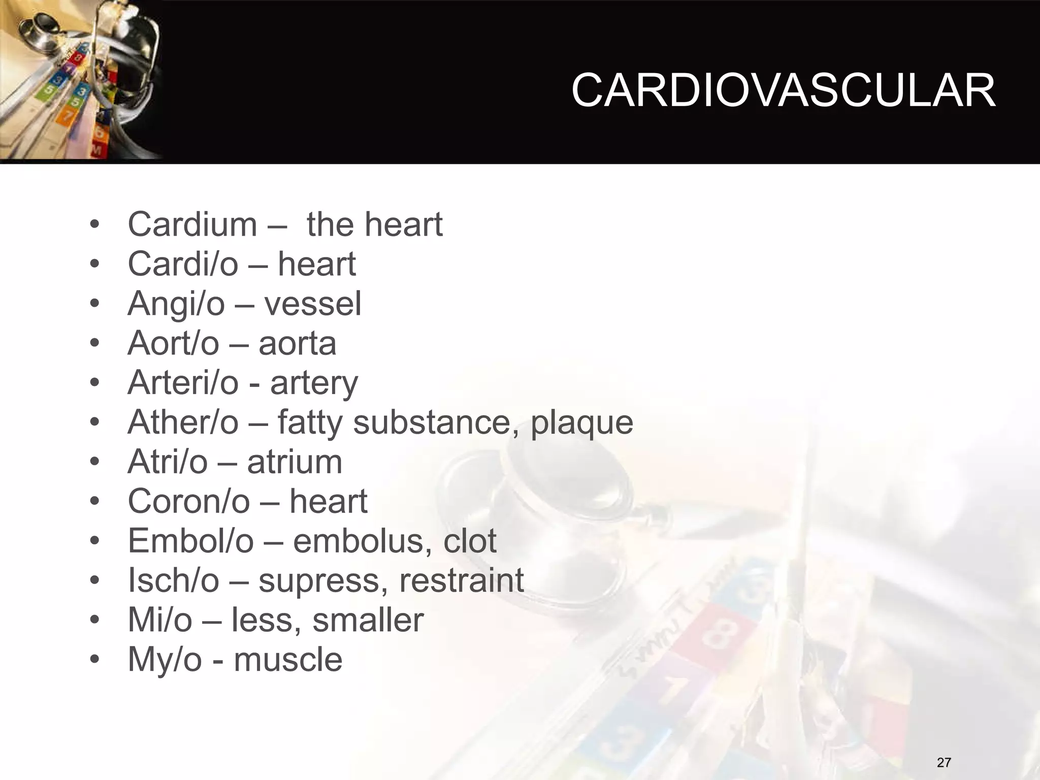 CARDIOVASCULAR Cardium –  the heart Cardi/o – heart Angi/o – vessel Aort/o – aorta Arteri/o - artery Ather/o – fatty substance, plaque Atri/o – atrium Coron/o – heart Embol/o – embolus, clot Isch/o – supress, restraint Mi/o – less, smaller My/o - muscle 