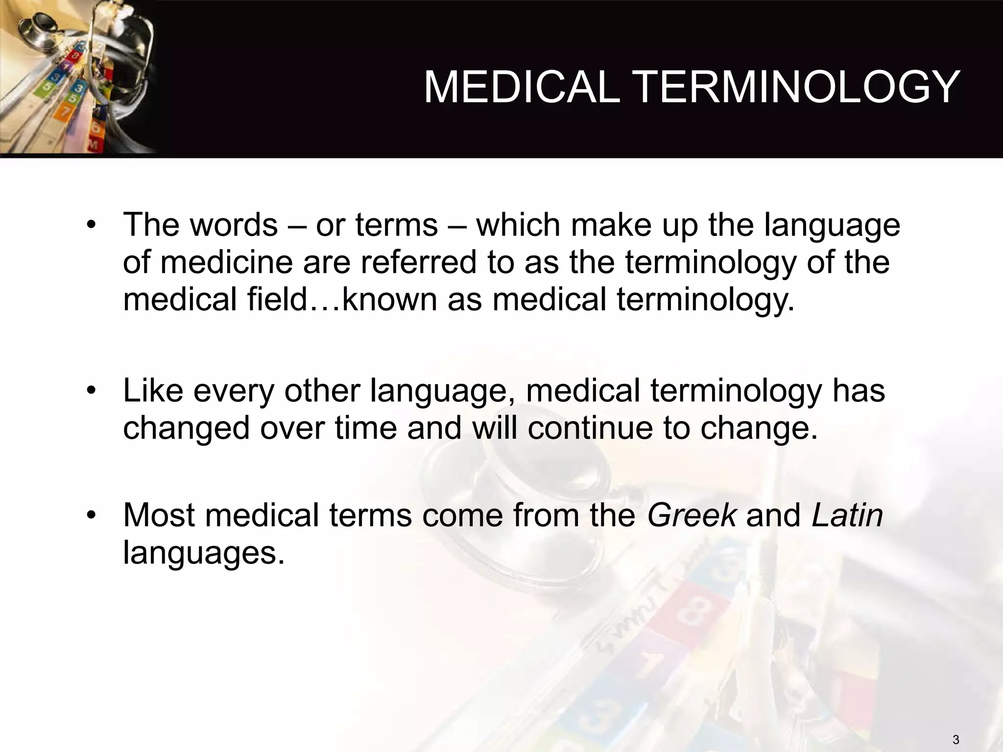 MEDICAL TERMINOLOGY The words – or terms – which make up the language of medicine are referred to as the terminology of the medical field…known as medical terminology. Like every other language, medical terminology has changed over time and will continue to change. Most medical terms come from the  Greek  and  Latin  languages. 