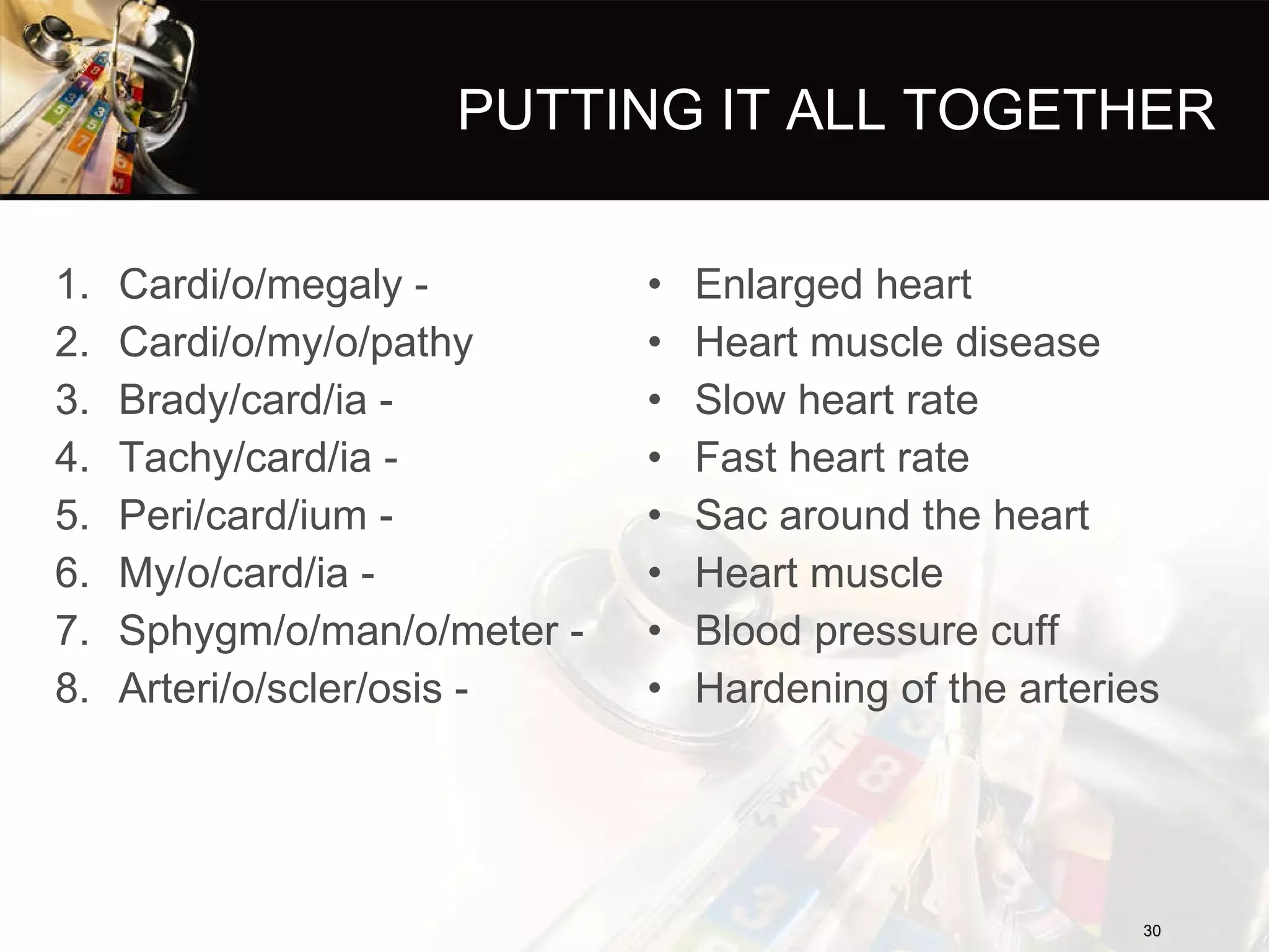 PUTTING IT ALL TOGETHER Cardi/o/megaly -  Cardi/o/my/o/pathy  Brady/card/ia -  Tachy/card/ia -  Peri/card/ium -  My/o/card/ia -  Sphygm/o/man/o/meter -  Arteri/o/scler/osis - Enlarged heart Heart muscle disease Slow heart rate Fast heart rate Sac around the heart Heart muscle Blood pressure cuff Hardening of the arteries 