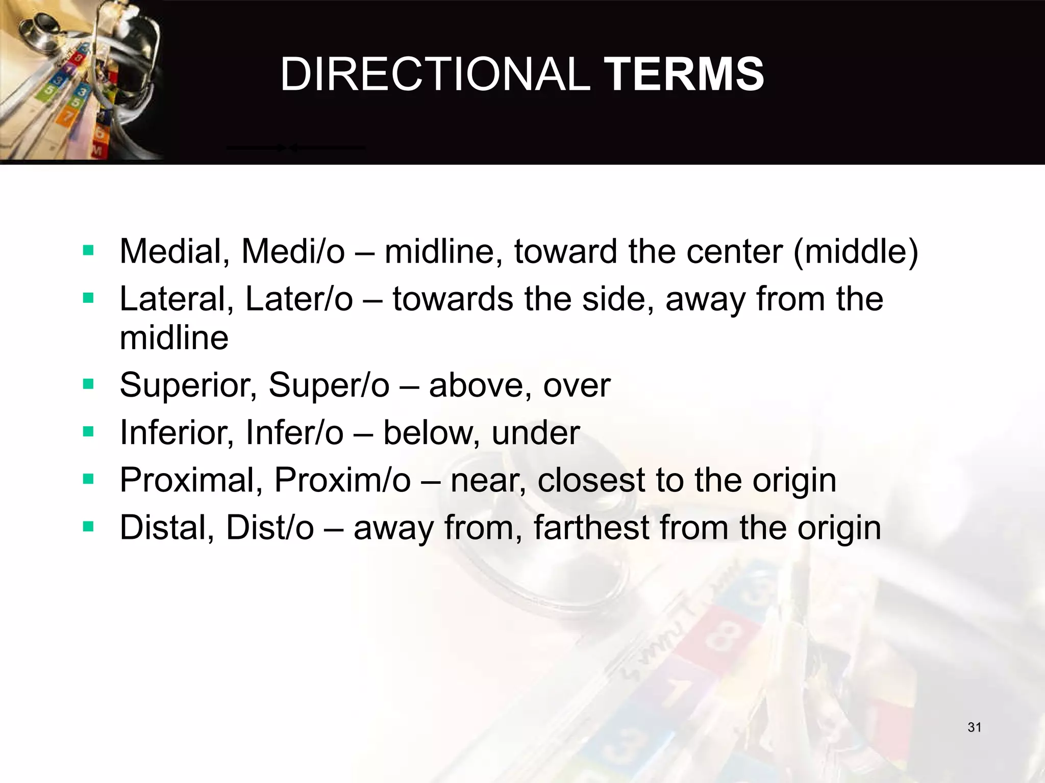 DIRECTIONAL  TERMS Medial, Medi/o – midline, toward the center (middle) Lateral, Later/o – towards the side, away from the midline Superior, Super/o – above, over Inferior, Infer/o – below, under Proximal, Proxim/o – near, closest to the origin Distal, Dist/o – away from, farthest from the origin 